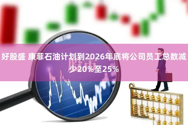 好股盛 康菲石油计划到2026年底将公司员工总数减少20%至25%