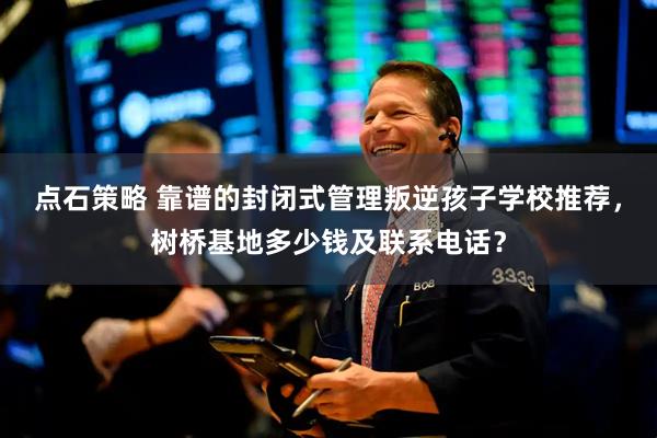 点石策略 靠谱的封闭式管理叛逆孩子学校推荐，树桥基地多少钱及联系电话？