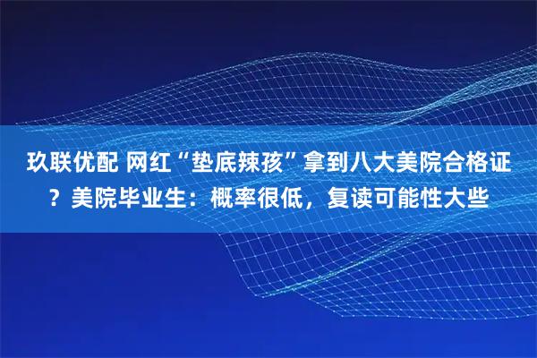玖联优配 网红“垫底辣孩”拿到八大美院合格证？美院毕业生：概率很低，复读可能性大些