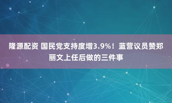 隆源配资 国民党支持度增3.9%！蓝营议员赞郑丽文上任后做的三件事