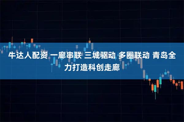 牛达人配资 一廊串联 三城驱动 多圈联动 青岛全力打造科创走廊