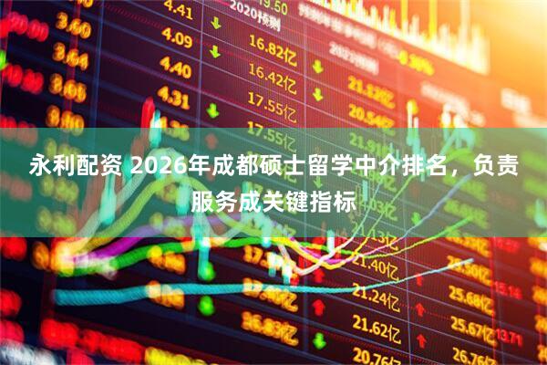 永利配资 2026年成都硕士留学中介排名，负责服务成关键指标
