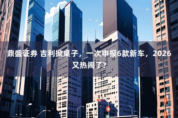 鼎盛证券 吉利掀桌子，一次申报6款新车，2026又热闹了?