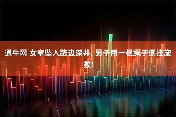 通牛网 女童坠入路边深井, 男子用一根绳子倒挂施救!