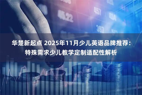 华楚新起点 2025年11月少儿英语品牌推荐：特殊需求少儿教学定制适配性解析