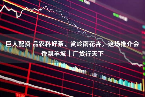 巨人配资 品农科好茶、赏岭南花卉，这场推介会香飘羊城｜广货行天下