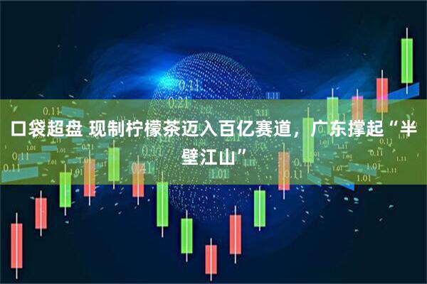 口袋超盘 现制柠檬茶迈入百亿赛道，广东撑起“半壁江山”