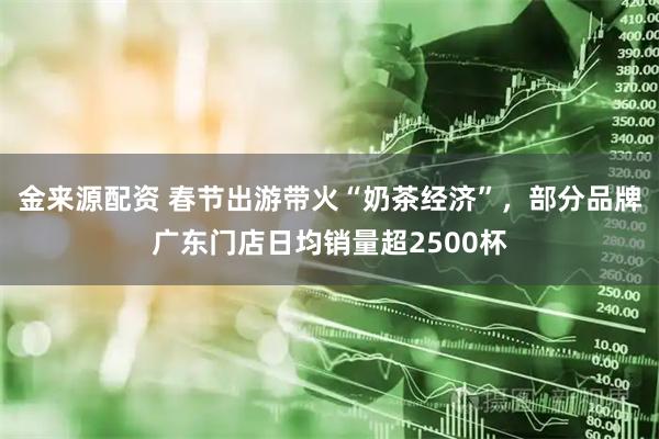 金来源配资 春节出游带火“奶茶经济”，部分品牌广东门店日均销量超2500杯