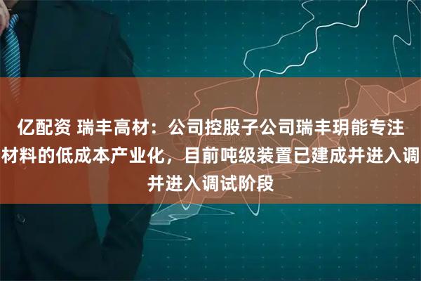 亿配资 瑞丰高材：公司控股子公司瑞丰玥能专注于黑磷材料的低成本产业化，目前吨级装置已建成并进入调试阶段