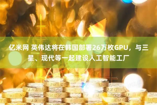 亿米网 英伟达将在韩国部署26万枚GPU，与三星、现代等一起建设人工智能工厂