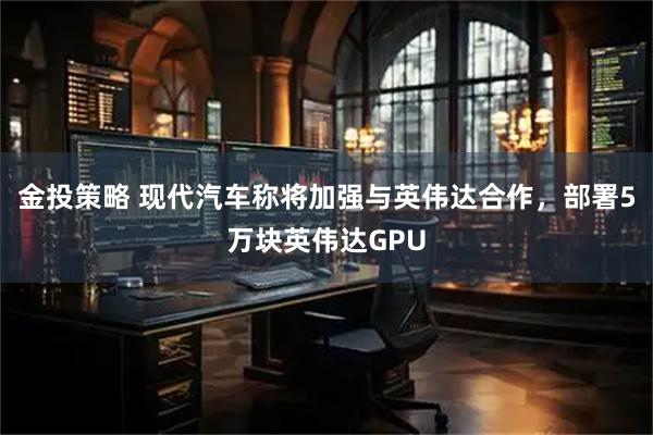金投策略 现代汽车称将加强与英伟达合作，部署5万块英伟达GPU