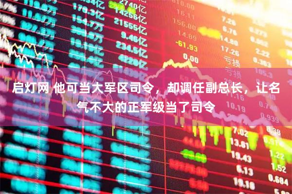 启灯网 他可当大军区司令，却调任副总长，让名气不大的正军级当了司令