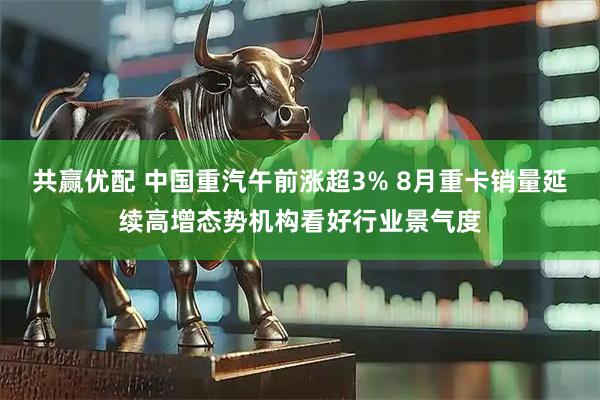 共赢优配 中国重汽午前涨超3% 8月重卡销量延续高增态势机构看好行业景气度