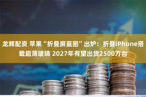 龙辉配资 苹果“折叠屏蓝图”出炉：折叠iPhone搭载超薄玻璃 2027年有望出货2500万台