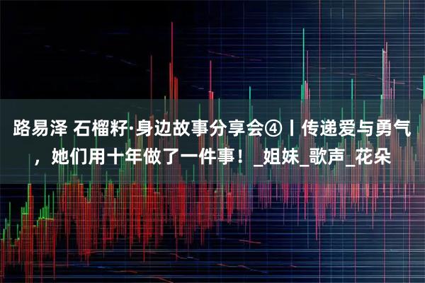 路易泽 石榴籽·身边故事分享会④丨传递爱与勇气，她们用十年做了一件事！_姐妹_歌声_花朵