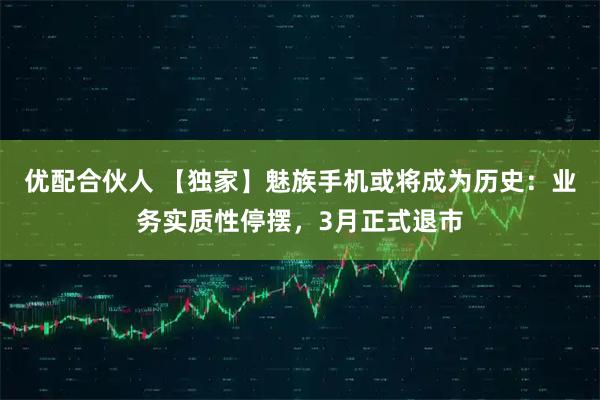 优配合伙人 【独家】魅族手机或将成为历史：业务实质性停摆，3月正式退市